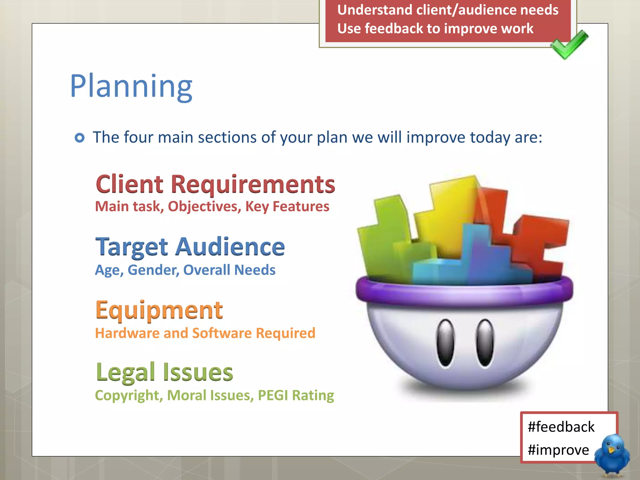  The four main sections of your plan we will improve today are:
Planning
Client Requirements
Main task, Objectives, Key Features
Target Audience
Age, Gender, Overall Needs
Equipment
Hardware and Software Required
Legal Issues
Copyright, Moral Issues, PEGI Rating
#feedback
#improve
Understand client/audience needs
Use feedback to improve work
 