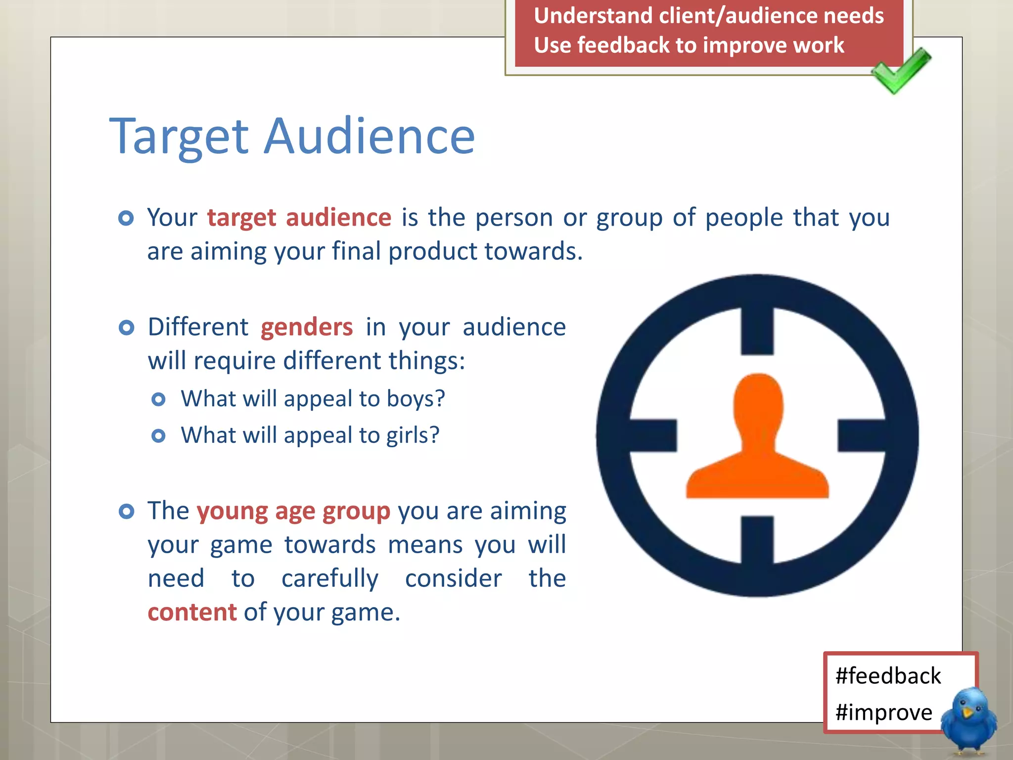  Different genders in your audience
will require different things:
 What will appeal to boys?
 What will appeal to girls?
 The young age group you are aiming
your game towards means you will
need to carefully consider the
content of your game.
 Your target audience is the person or group of people that you
are aiming your final product towards.
Target Audience
#feedback
#improve
Understand client/audience needs
Use feedback to improve work
 