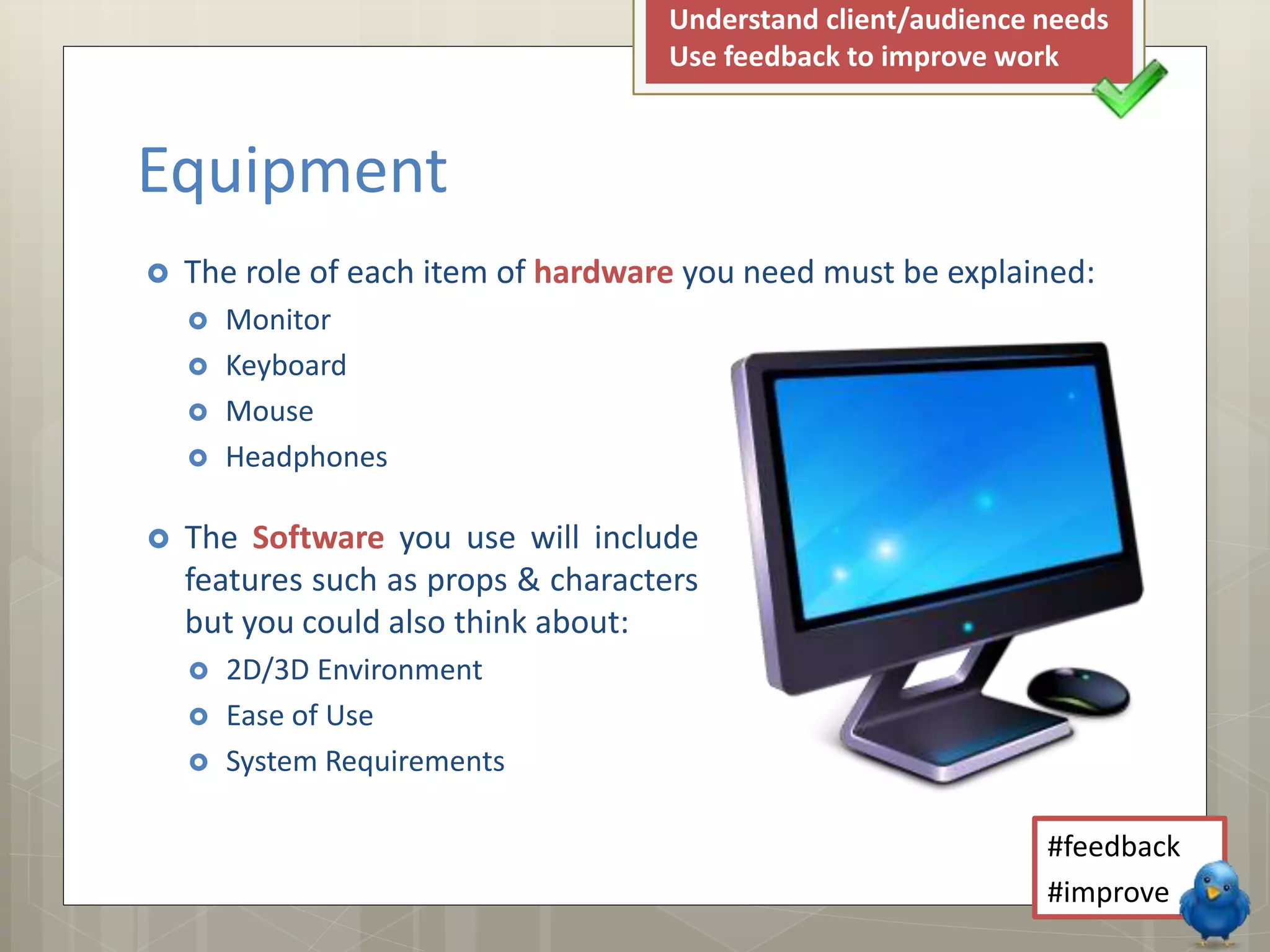  The Software you use will include
features such as props & characters
but you could also think about:
 2D/3D Environment
 Ease of Use
 System Requirements
 The role of each item of hardware you need must be explained:
 Monitor
 Keyboard
 Mouse
 Headphones
Equipment
#feedback
#improve
Understand client/audience needs
Use feedback to improve work
 