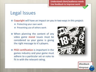  When planning the content of any
video game moral issues must be
considered so your game is giving
the right message to it’s players.
 PEGI certification is important in the
games industry and your game must
adhere to a particular set or rules to
fit in with the relevant rating.
Legal Issues
#feedback
#improve
Understand client/audience needs
Use feedback to improve work
 Copyright will have an impact on you in two ways in this project:
 Protecting your own work
 Preventing use of others work
 