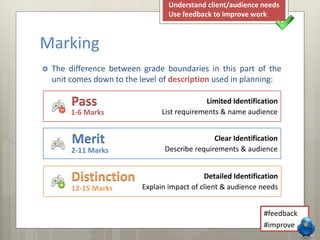  The difference between grade boundaries in this part of the
unit comes down to the level of description used in planning:
Marking
Clear Identification
Describe requirements & audience
Merit
2-11 Marks
Detailed Identification
Explain impact of client & audience needs
Distinction
12-15 Marks
Limited Identification
List requirements & name audience
Pass
1-6 Marks
#feedback
#improve
Understand client/audience needs
Use feedback to improve work
 