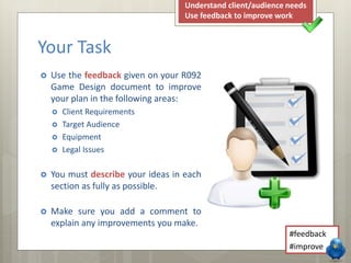  Use the feedback given on your R092
Game Design document to improve
your plan in the following areas:
 Client Requirements
 Target Audience
 Equipment
 Legal Issues
 You must describe your ideas in each
section as fully as possible.
 Make sure you add a comment to
explain any improvements you make.
Your Task
#feedback
#improve
Understand client/audience needs
Use feedback to improve work
 