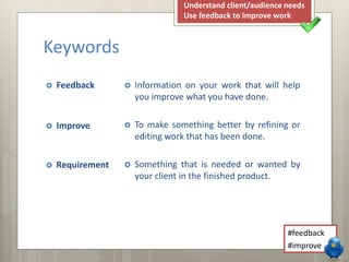 Keywords
 Feedback
 Improve
 Requirement
 Information on your work that will help
you improve what you have done.
 To make something better by refining or
editing work that has been done.
 Something that is needed or wanted by
your client in the finished product.
#feedback
#improve
Understand client/audience needs
Use feedback to improve work
 