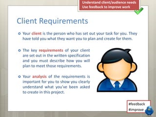  Your client is the person who has set out your task for you. They
have told you what they want you to plan and create for them.
Client Requirements
#feedback
#improve
Understand client/audience needs
Use feedback to improve work
 The key requirements of your client
are set out in the written specification
and you must describe how you will
plan to meet those requirements.
 Your analysis of the requirements is
important for you to show you clearly
understand what you’ve been asked
to create in this project.
 