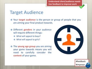  Different genders in your audience
will require different things:
 What will appeal to boys?
 What will appeal to girls?
 The young age group you are aiming
your game towards means you will
need to carefully consider the
content of your game.
 Your target audience is the person or group of people that you
are aiming your final product towards.
Target Audience
#feedback
#improve
Understand client/audience needs
Use feedback to improve work
 