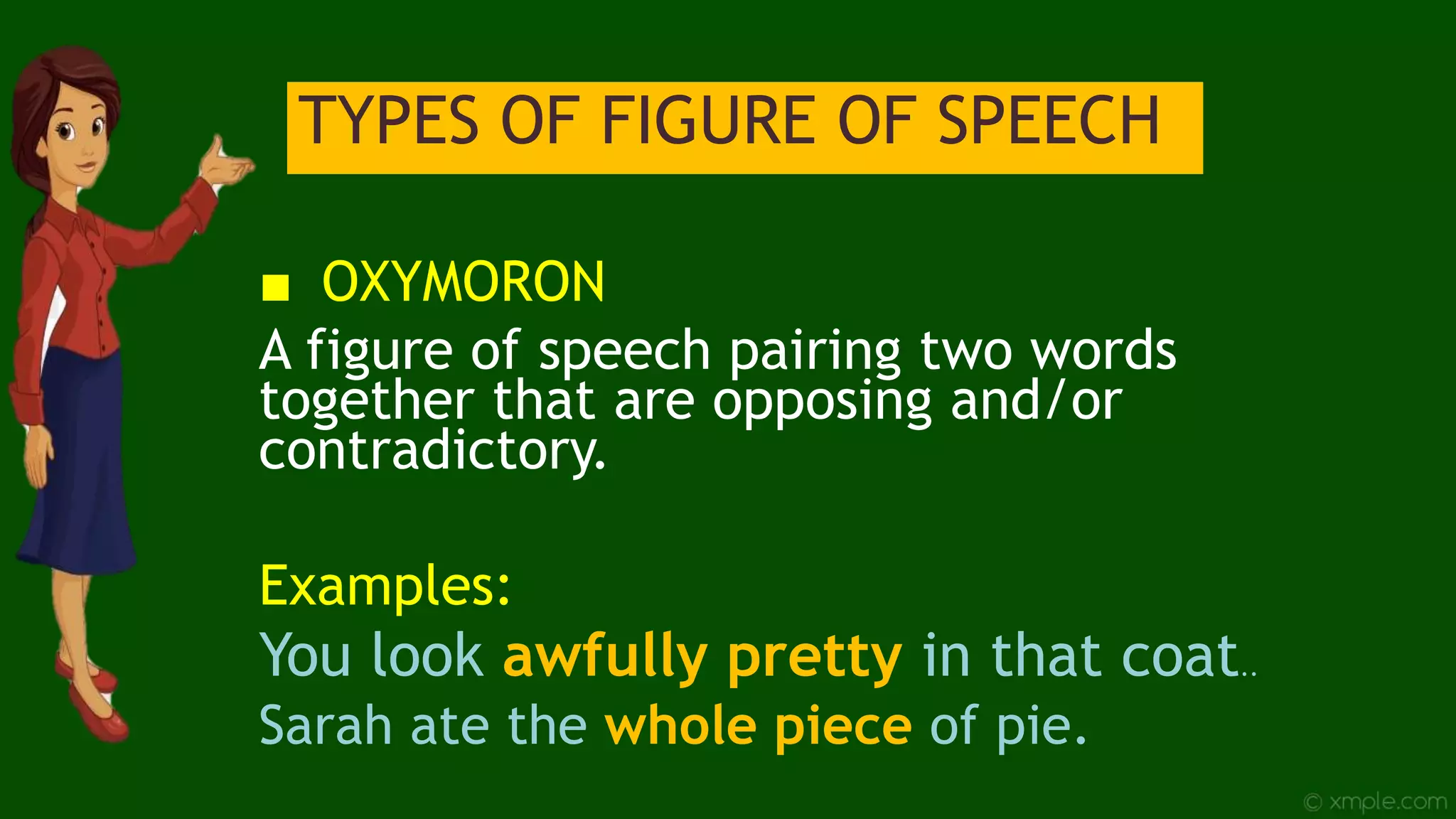 TYPES OF FIGURE OF SPEECH
■ OXYMORON
A figure of speech pairing two words
together that are opposing and/or
contradictory.
Examples:
You look awfully pretty in that coat..
Sarah ate the whole piece of pie.
 