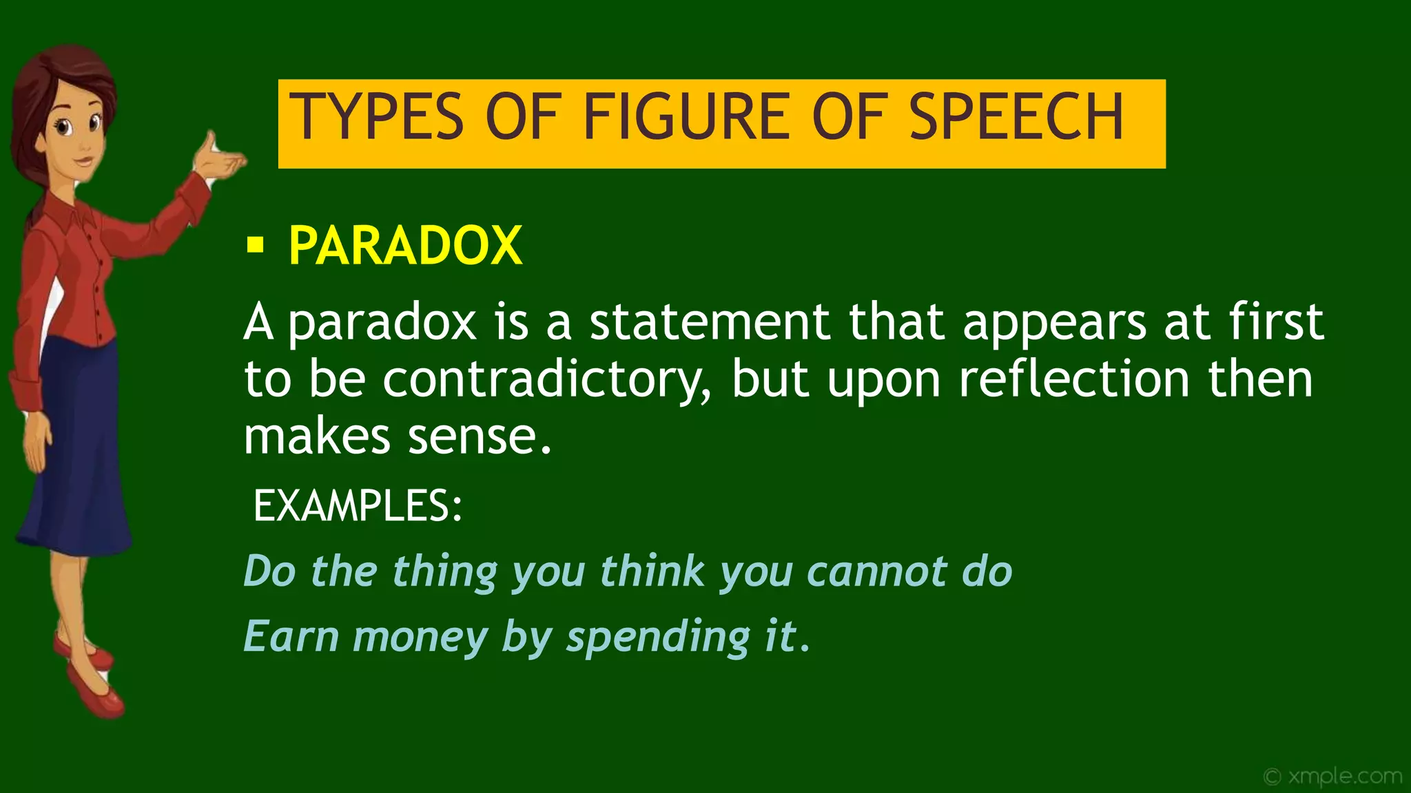 TYPES OF FIGURE OF SPEECH
 PARADOX
A paradox is a statement that appears at first
to be contradictory, but upon reflection then
makes sense.
EXAMPLES:
Do the thing you think you cannot do
Earn money by spending it.
 