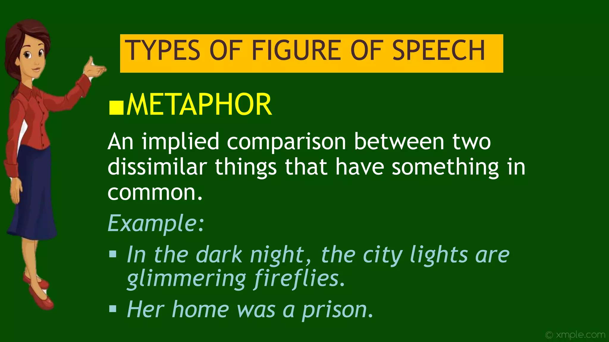 TYPES OF FIGURE OF SPEECH
■METAPHOR
An implied comparison between two
dissimilar things that have something in
common.
Example:
 In the dark night, the city lights are
glimmering fireflies.
 Her home was a prison.
 