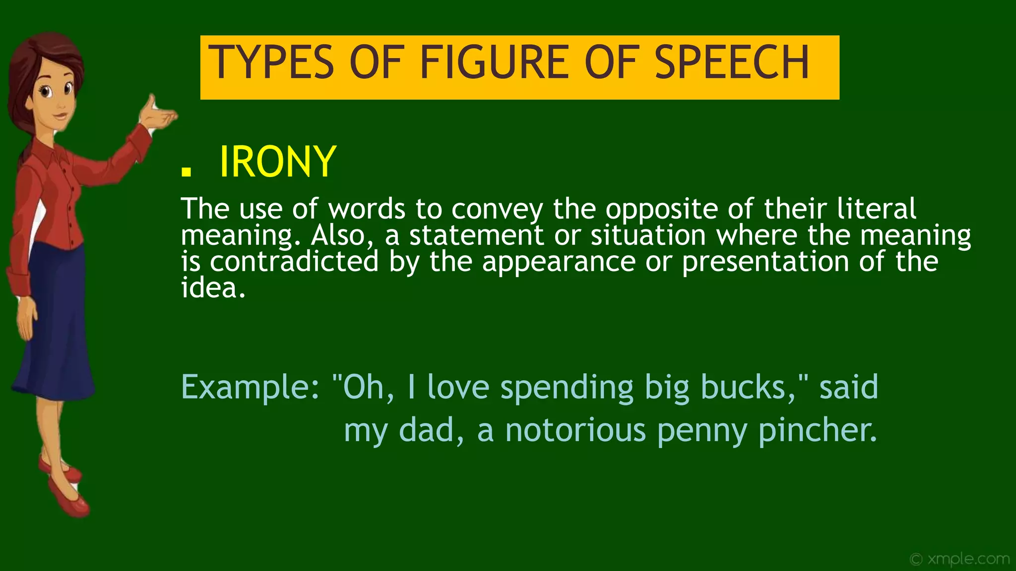 TYPES OF FIGURE OF SPEECH
■ IRONY
The use of words to convey the opposite of their literal
meaning. Also, a statement or situation where the meaning
is contradicted by the appearance or presentation of the
idea.
Example: "Oh, I love spending big bucks," said
my dad, a notorious penny pincher.
 