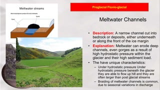 Meltwater Channels
• Description: A narrow channel cut into
bedrock or deposits, either underneath
or along the front of the ice margin
• Explanation: Meltwater can erode deep
channels, even gorges as a result of
high hydrostatic pressure within the
glacier and their high sediment load.
• The have unique characteristics:
– Under hydrostatic pressure Under
hydrostatic pressure beneath the glacier
they are able to flow up hill and they are
often larger than post glacial streams
– Braiding of meltwater channels is common,
due to seasonal variations in discharge
Proglacial Fluvio-glacial
 
