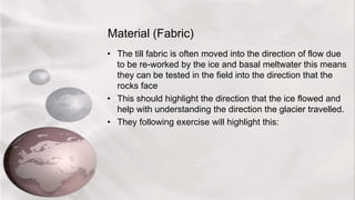 Material (Fabric)
• The till fabric is often moved into the direction of flow due
to be re-worked by the ice and basal meltwater this means
they can be tested in the field into the direction that the
rocks face
• This should highlight the direction that the ice flowed and
help with understanding the direction the glacier travelled.
• They following exercise will highlight this:
 