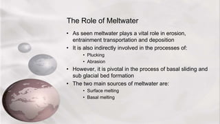 The Role of Meltwater
• As seen meltwater plays a vital role in erosion,
entrainment transportation and deposition
• It is also indirectly involved in the processes of:
• Plucking
• Abrasion
• However, it is pivotal in the process of basal sliding and
sub glacial bed formation
• The two main sources of meltwater are:
• Surface melting
• Basal melting
 