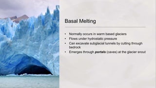 Basal Melting
• Normally occurs in warm based glaciers
• Flows under hydrostatic pressure
• Can excavate subglacial tunnels by cutting through
bedrock
• Emerges through portals (caves) at the glacier snout
 