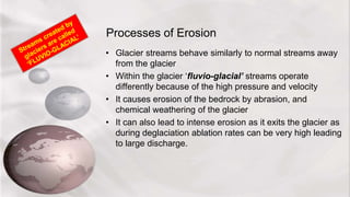 Processes of Erosion
• Glacier streams behave similarly to normal streams away
from the glacier
• Within the glacier ‘fluvio-glacial’ streams operate
differently because of the high pressure and velocity
• It causes erosion of the bedrock by abrasion, and
chemical weathering of the glacier
• It can also lead to intense erosion as it exits the glacier as
during deglaciation ablation rates can be very high leading
to large discharge.
 