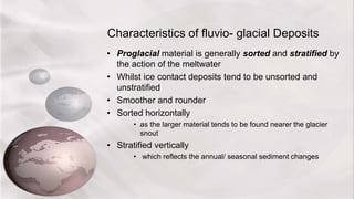 Characteristics of fluvio- glacial Deposits
• Proglacial material is generally sorted and stratified by
the action of the meltwater
• Whilst ice contact deposits tend to be unsorted and
unstratified
• Smoother and rounder
• Sorted horizontally
• as the larger material tends to be found nearer the glacier
snout
• Stratified vertically
• which reflects the annual/ seasonal sediment changes
 