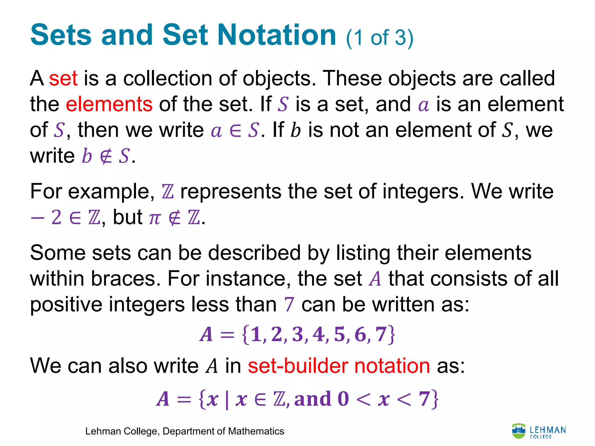 Lehman College, Department of Mathematics
Sets and Set Notation (1 of 3)
A set is a collection of objects. These objects are called
the elements of the set. If 𝑆 is a set, and 𝑎 is an element
of 𝑆, then we write 𝑎 ∈ 𝑆. If 𝑏 is not an element of 𝑆, we
write 𝑏 ∉ 𝑆.
For example, ℤ represents the set of integers. We write
− 2 ∈ ℤ, but 𝜋 ∉ ℤ.
Some sets can be described by listing their elements
within braces. For instance, the set 𝐴 that consists of all
positive integers less than 7 can be written as:
We can also write 𝐴 in set-builder notation as:
𝑨 = 𝟏, 𝟐, 𝟑, 𝟒, 𝟓, 𝟔, 𝟕
𝑨 = 𝒙 | 𝒙 ∈ ℤ, 𝐚𝐧𝐝 𝟎 < 𝒙 < 𝟕
 