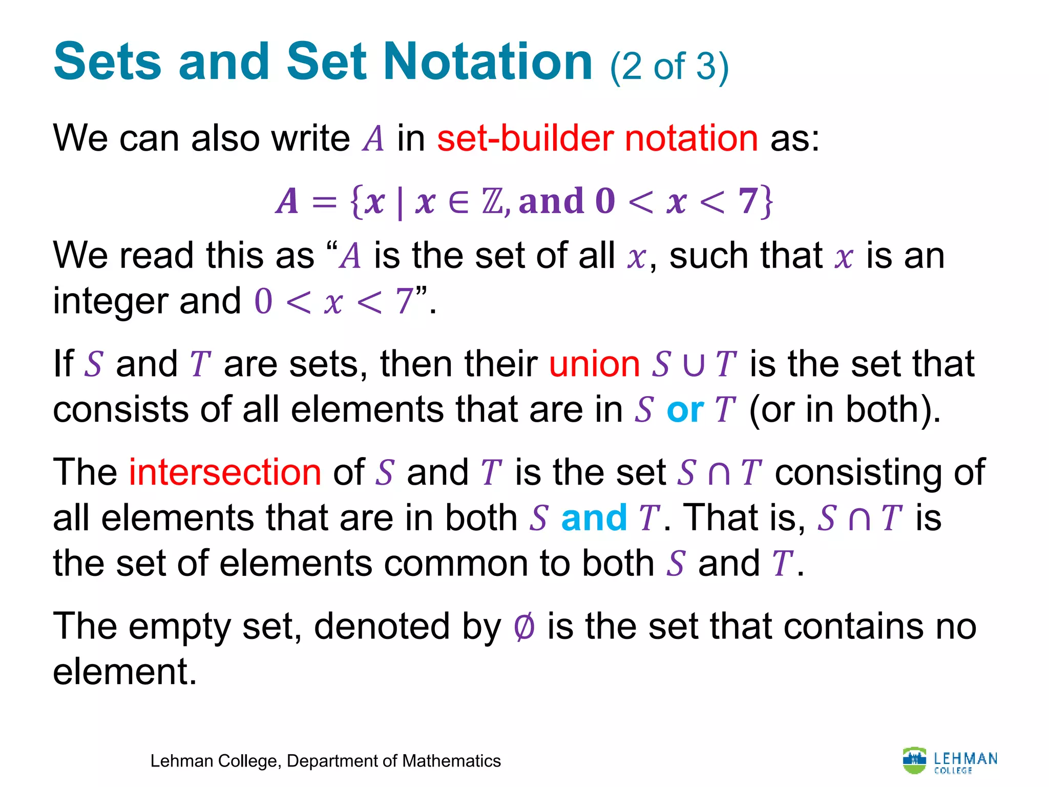 Lehman College, Department of Mathematics
Sets and Set Notation (2 of 3)
We can also write 𝐴 in set-builder notation as:
We read this as “𝐴 is the set of all 𝑥, such that 𝑥 is an
integer and 0 < 𝑥 < 7”.
If 𝑆 and 𝑇 are sets, then their union 𝑆 ∪ 𝑇 is the set that
consists of all elements that are in 𝑆 or 𝑇 (or in both).
The intersection of 𝑆 and 𝑇 is the set 𝑆 ∩ 𝑇 consisting of
all elements that are in both 𝑆 and 𝑇. That is, 𝑆 ∩ 𝑇 is
the set of elements common to both 𝑆 and 𝑇.
The empty set, denoted by ∅ is the set that contains no
element.
𝑨 = 𝒙 | 𝒙 ∈ ℤ, 𝐚𝐧𝐝 𝟎 < 𝒙 < 𝟕
 