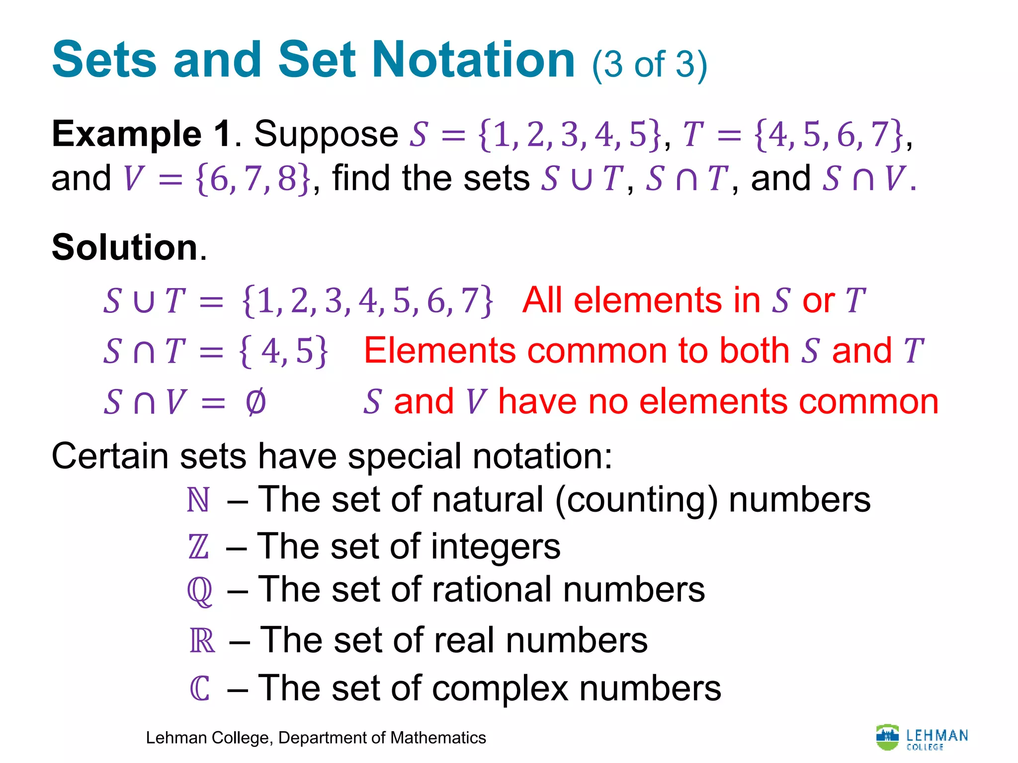 Lehman College, Department of Mathematics
Sets and Set Notation (3 of 3)
Example 1. Suppose 𝑆 = 1, 2, 3, 4, 5 , 𝑇 = 4, 5, 6, 7 ,
and 𝑉 = 6, 7, 8 , find the sets 𝑆 ∪ 𝑇, 𝑆 ∩ 𝑇, and 𝑆 ∩ 𝑉.
Solution.
Certain sets have special notation:
𝑆 ∪ 𝑇 = 1, 2, 3, 4, 5, 6, 7 All elements in 𝑆 or 𝑇
𝑆 ∩ 𝑇 = 4, 5 Elements common to both 𝑆 and 𝑇
𝑆 ∩ 𝑉 = ∅ 𝑆 and 𝑉 have no elements common
ℕ – The set of natural (counting) numbers
ℤ – The set of integers
ℚ – The set of rational numbers
ℝ – The set of real numbers
ℂ – The set of complex numbers
 