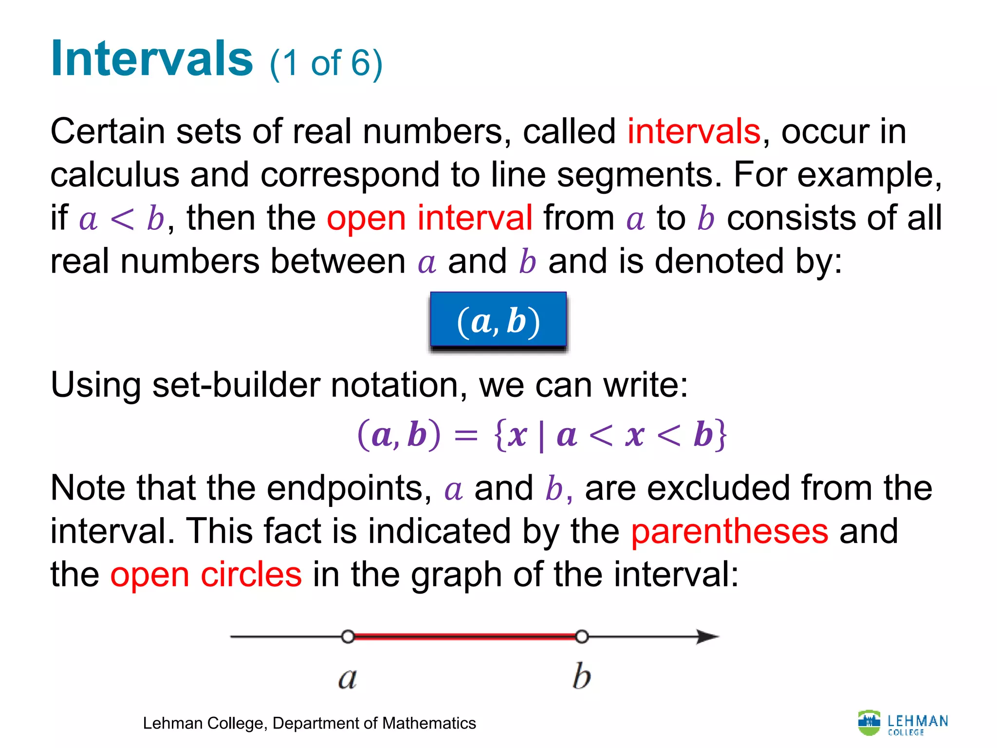 Lehman College, Department of Mathematics
Intervals (1 of 6)
Certain sets of real numbers, called intervals, occur in
calculus and correspond to line segments. For example,
if 𝑎 < 𝑏, then the open interval from 𝑎 to 𝑏 consists of all
real numbers between 𝑎 and 𝑏 and is denoted by:
Using set-builder notation, we can write:
Note that the endpoints, 𝑎 and 𝑏, are excluded from the
interval. This fact is indicated by the parentheses and
the open circles in the graph of the interval:
(𝒂, 𝒃)
𝒙 | 𝒂 < 𝒙 < 𝒃𝒂, 𝒃 =
 
