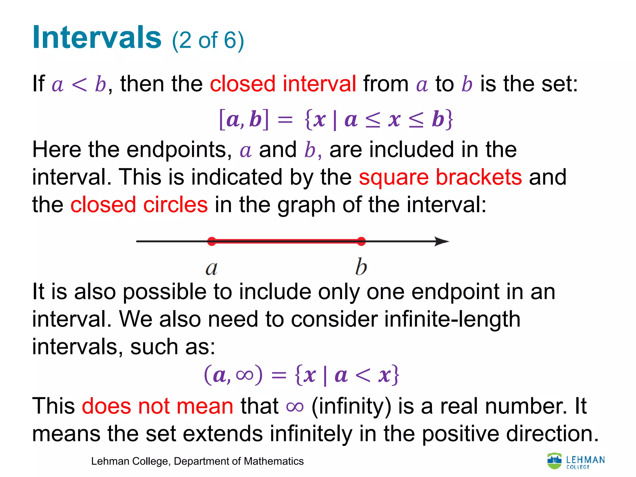 Lehman College, Department of Mathematics
Intervals (2 of 6)
If 𝑎 < 𝑏, then the closed interval from 𝑎 to 𝑏 is the set:
Here the endpoints, 𝑎 and 𝑏, are included in the
interval. This is indicated by the square brackets and
the closed circles in the graph of the interval:
It is also possible to include only one endpoint in an
interval. We also need to consider infinite-length
intervals, such as:
This does not mean that ∞ (infinity) is a real number. It
means the set extends infinitely in the positive direction.
𝒙 | 𝒂 ≤ 𝒙 ≤ 𝒃𝒂, 𝒃 =
𝒙 | 𝒂 < 𝒙𝒂, ∞ =
 
