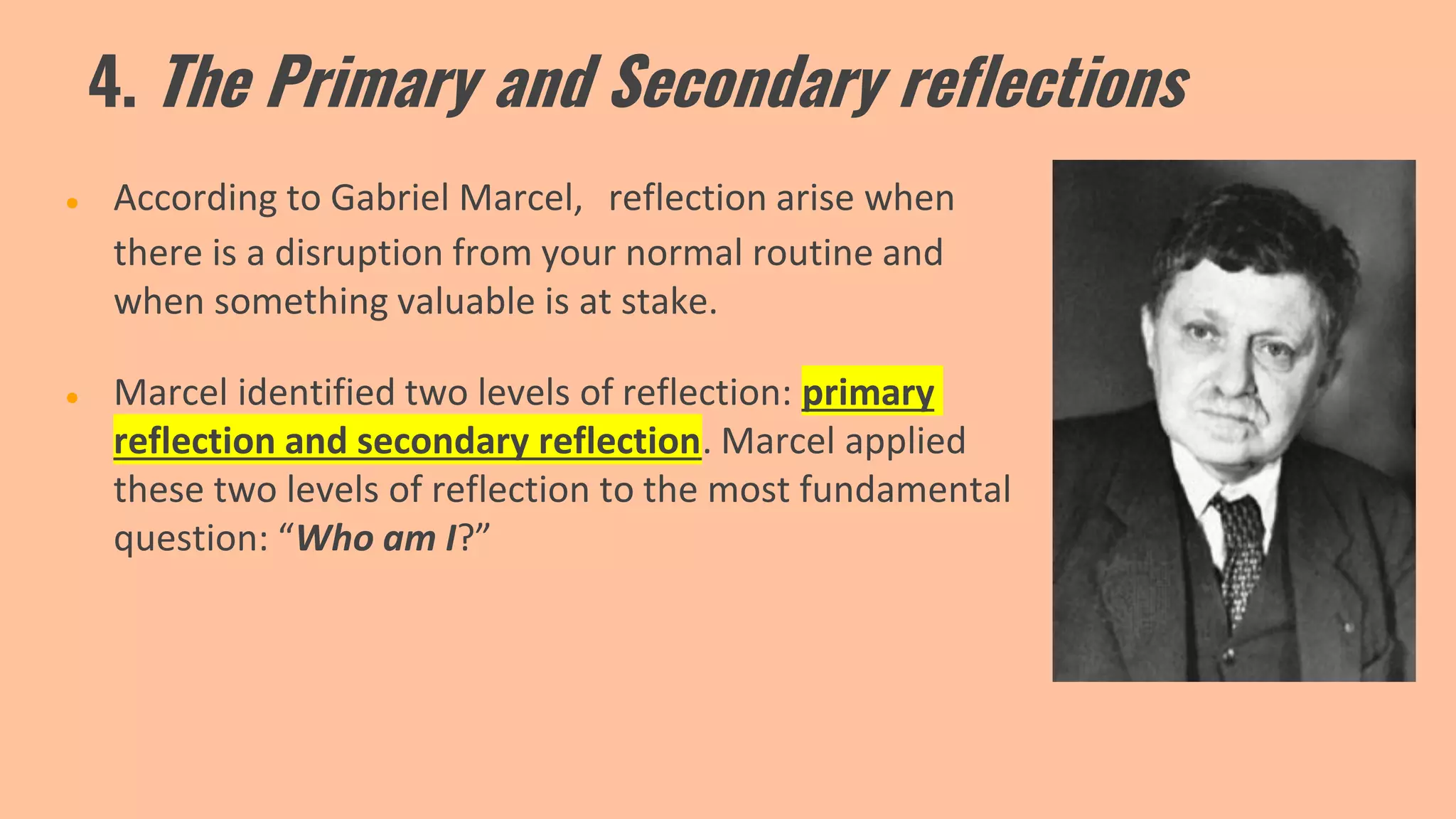 4. The Primary and Secondary reflections
● According to Gabriel Marcel, reflection arise when
there is a disruption from your normal routine and
when something valuable is at stake.
● Marcel identified two levels of reflection: primary
reflection and secondary reflection. Marcel applied
these two levels of reflection to the most fundamental
question: “Who am I?”
 