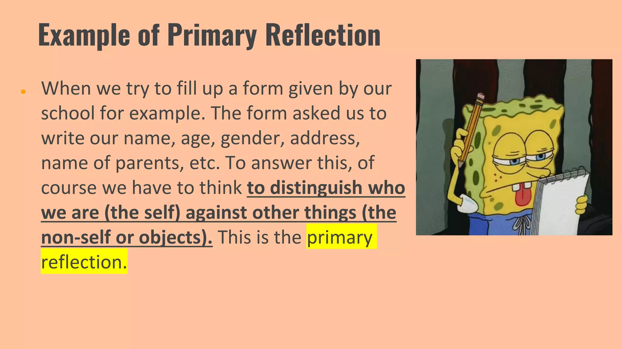 Example of Primary Reflection
● When we try to fill up a form given by our
school for example. The form asked us to
write our name, age, gender, address,
name of parents, etc. To answer this, of
course we have to think to distinguish who
we are (the self) against other things (the
non-self or objects). This is the primary
reflection.
 