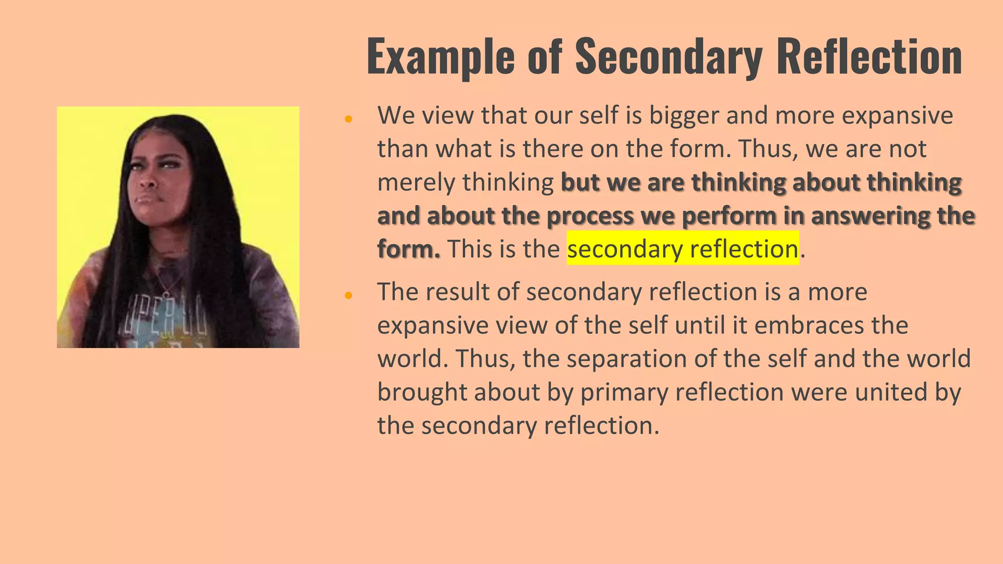 Example of Secondary Reflection
● We view that our self is bigger and more expansive
than what is there on the form. Thus, we are not
merely thinking but we are thinking about thinking
and about the process we perform in answering the
form. This is the secondary reflection.
● The result of secondary reflection is a more
expansive view of the self until it embraces the
world. Thus, the separation of the self and the world
brought about by primary reflection were united by
the secondary reflection.
 