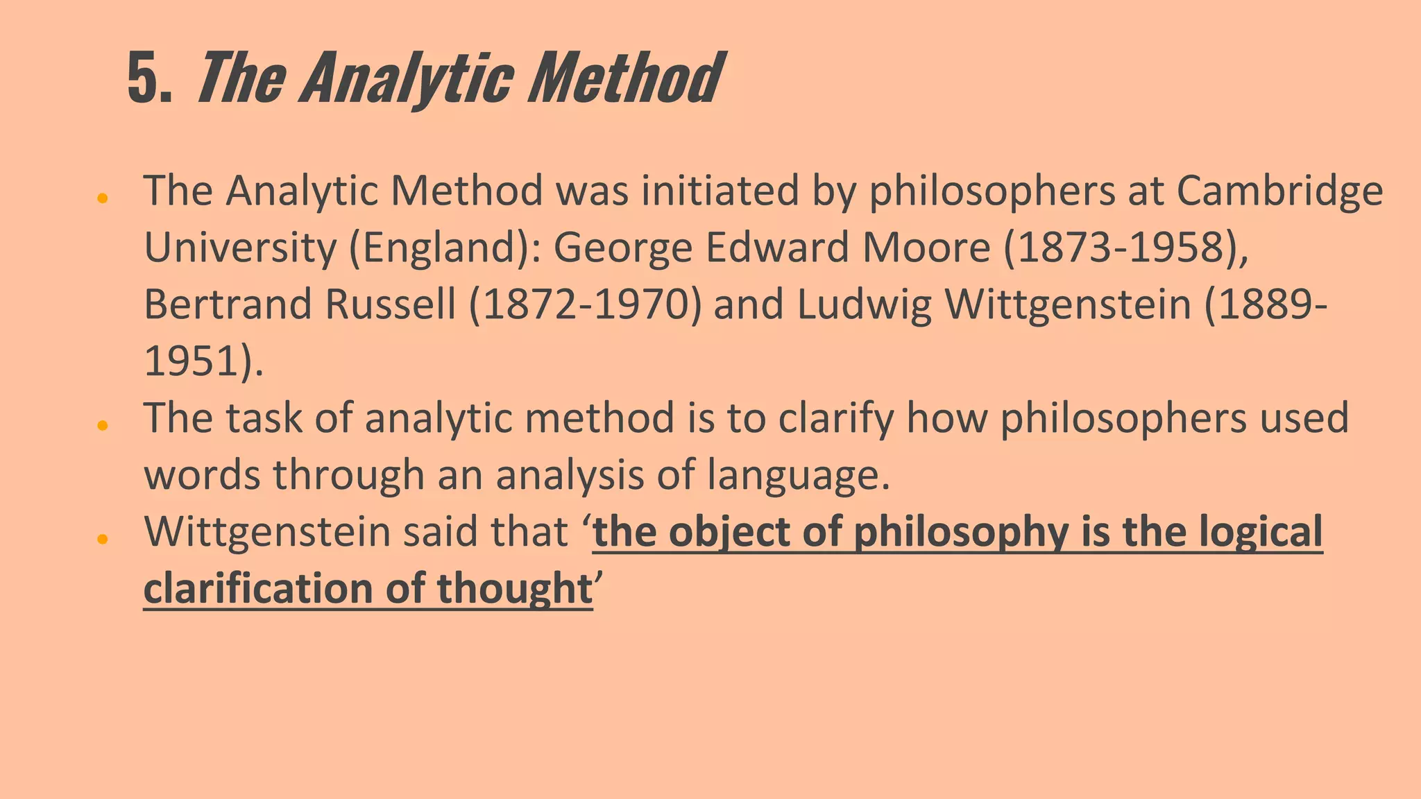5. The Analytic Method
● The Analytic Method was initiated by philosophers at Cambridge
University (England): George Edward Moore (1873-1958),
Bertrand Russell (1872-1970) and Ludwig Wittgenstein (1889-
1951).
● The task of analytic method is to clarify how philosophers used
words through an analysis of language.
● Wittgenstein said that ‘the object of philosophy is the logical
clarification of thought’
 
