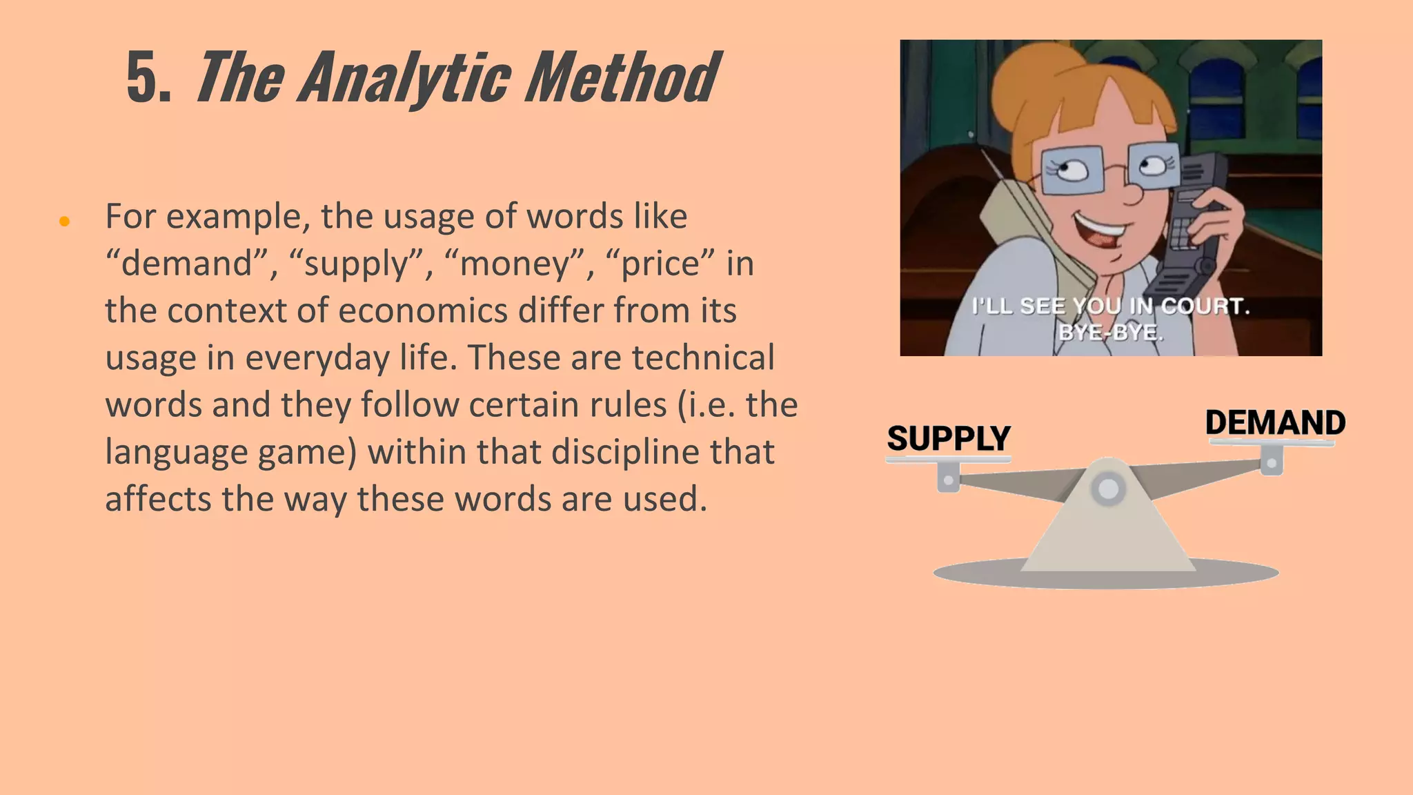 5. The Analytic Method
● For example, the usage of words like
“demand”, “supply”, “money”, “price” in
the context of economics differ from its
usage in everyday life. These are technical
words and they follow certain rules (i.e. the
language game) within that discipline that
affects the way these words are used.
 