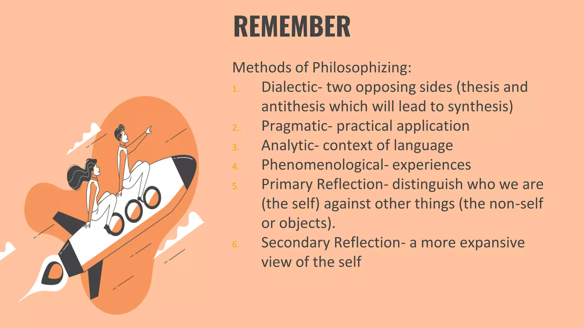 REMEMBER
Methods of Philosophizing:
1. Dialectic- two opposing sides (thesis and
antithesis which will lead to synthesis)
2. Pragmatic- practical application
3. Analytic- context of language
4. Phenomenological- experiences
5. Primary Reflection- distinguish who we are
(the self) against other things (the non-self
or objects).
6. Secondary Reflection- a more expansive
view of the self
 