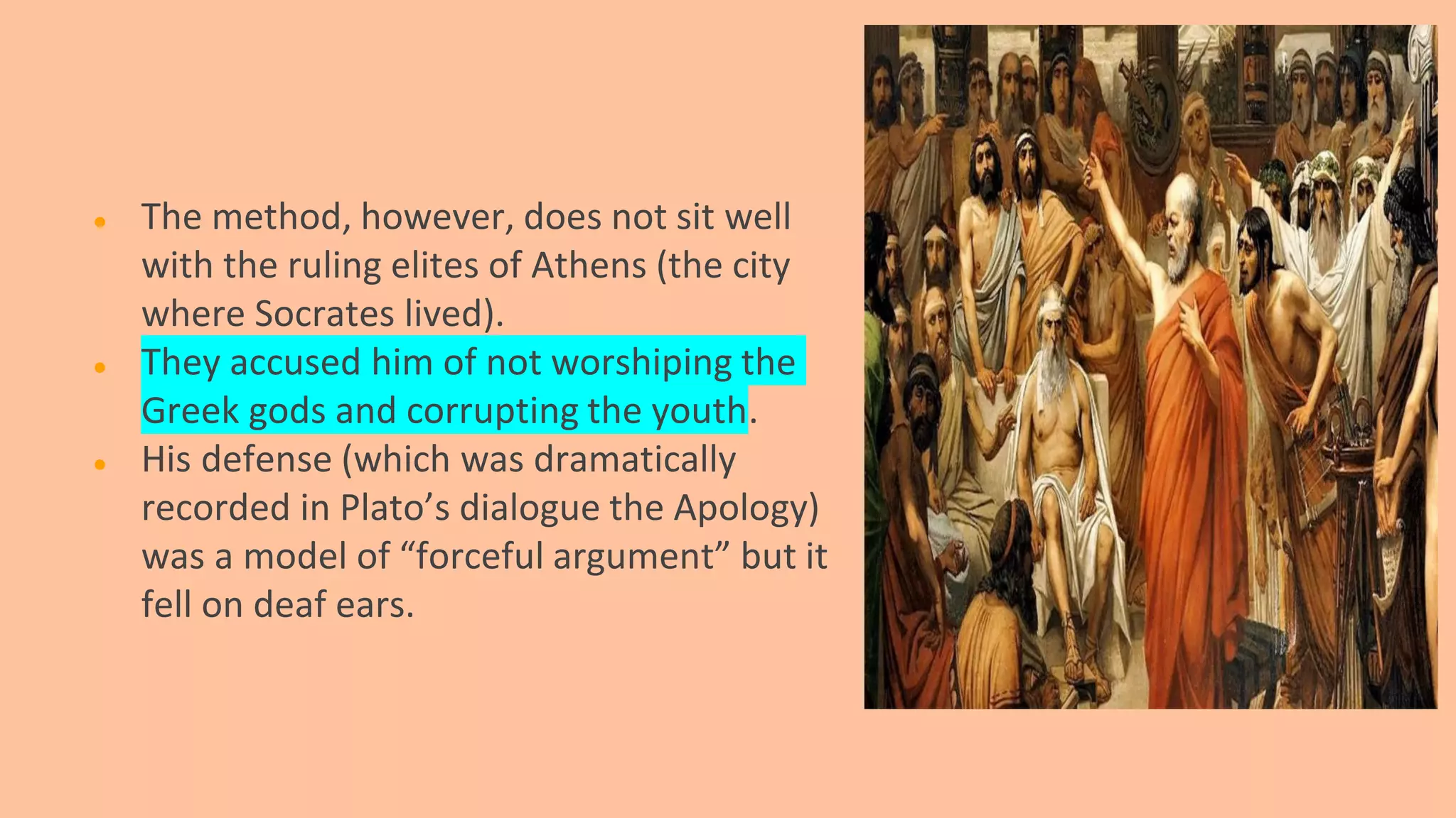 ● The method, however, does not sit well
with the ruling elites of Athens (the city
where Socrates lived).
● They accused him of not worshiping the
Greek gods and corrupting the youth.
● His defense (which was dramatically
recorded in Plato’s dialogue the Apology)
was a model of “forceful argument” but it
fell on deaf ears.
 