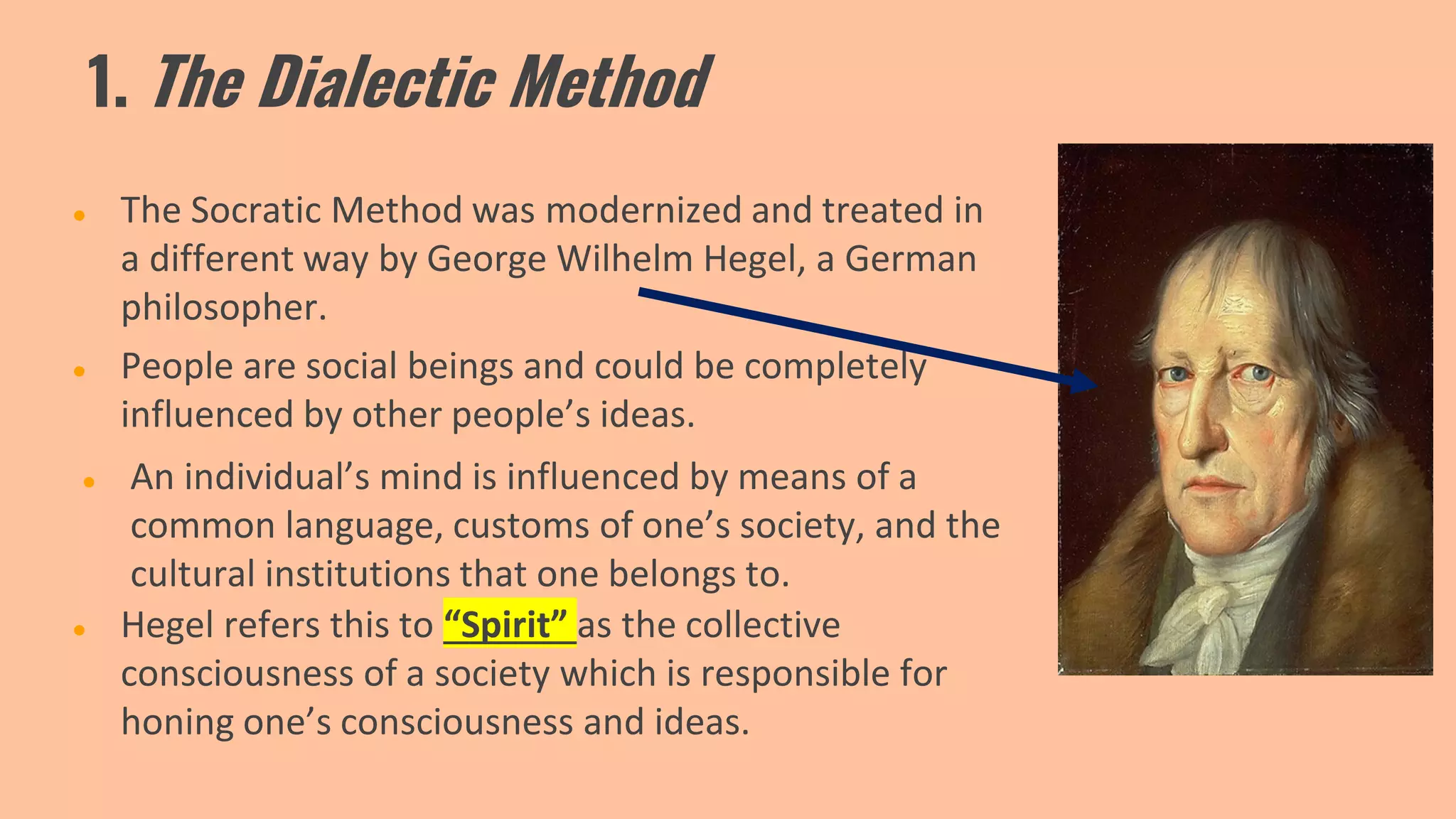 1. The Dialectic Method
● The Socratic Method was modernized and treated in
a different way by George Wilhelm Hegel, a German
philosopher.
● An individual’s mind is influenced by means of a
common language, customs of one’s society, and the
cultural institutions that one belongs to.
● People are social beings and could be completely
influenced by other people’s ideas.
● Hegel refers this to “Spirit” as the collective
consciousness of a society which is responsible for
honing one’s consciousness and ideas.
 