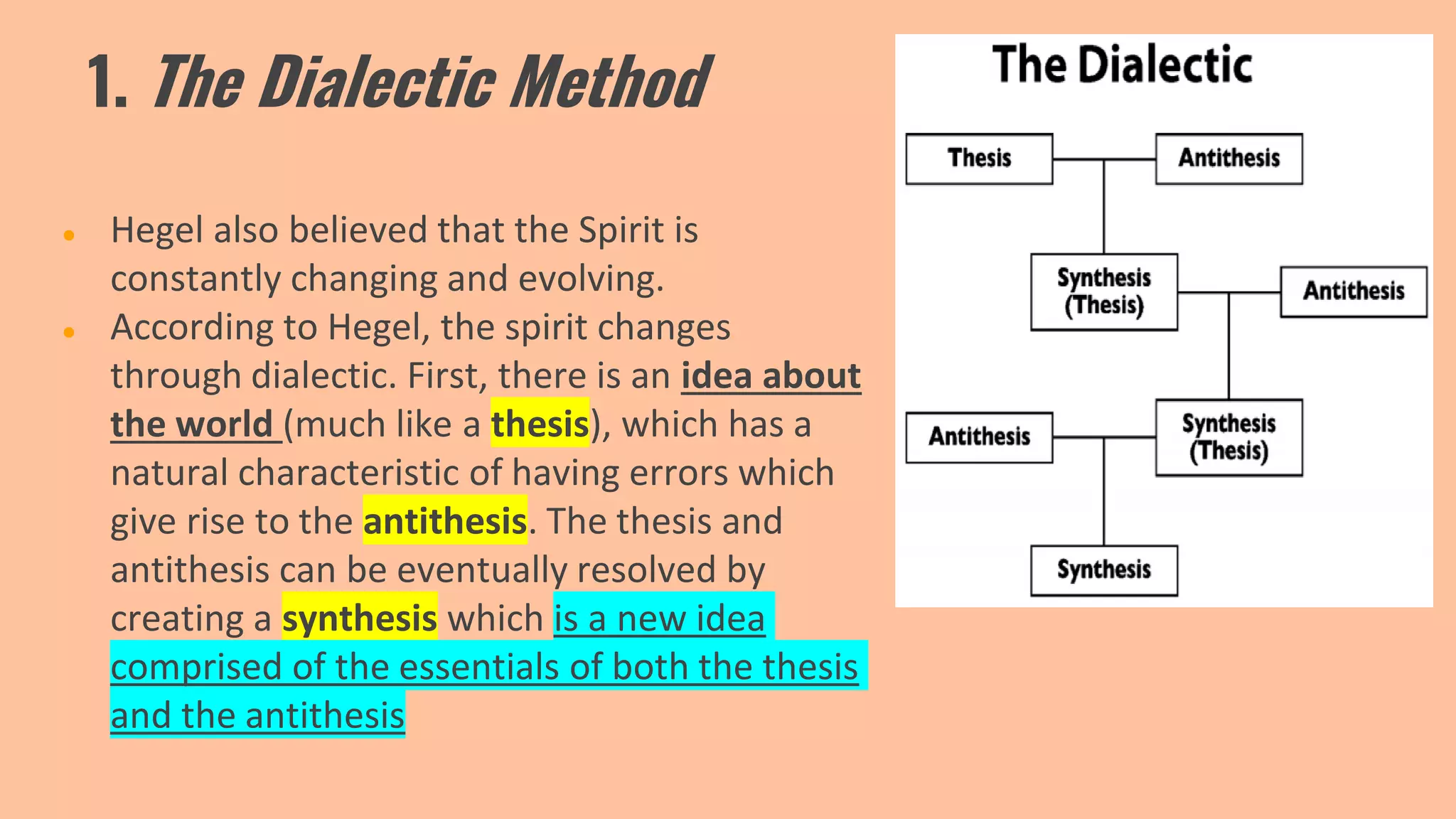 1. The Dialectic Method
● Hegel also believed that the Spirit is
constantly changing and evolving.
● According to Hegel, the spirit changes
through dialectic. First, there is an idea about
the world (much like a thesis), which has a
natural characteristic of having errors which
give rise to the antithesis. The thesis and
antithesis can be eventually resolved by
creating a synthesis which is a new idea
comprised of the essentials of both the thesis
and the antithesis
 