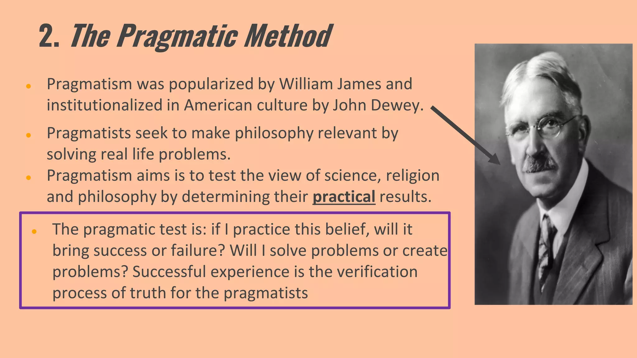 2. The Pragmatic Method
● Pragmatism was popularized by William James and
institutionalized in American culture by John Dewey.
● Pragmatists seek to make philosophy relevant by
solving real life problems.
● Pragmatism aims is to test the view of science, religion
and philosophy by determining their practical results.
● The pragmatic test is: if I practice this belief, will it
bring success or failure? Will I solve problems or create
problems? Successful experience is the verification
process of truth for the pragmatists
 