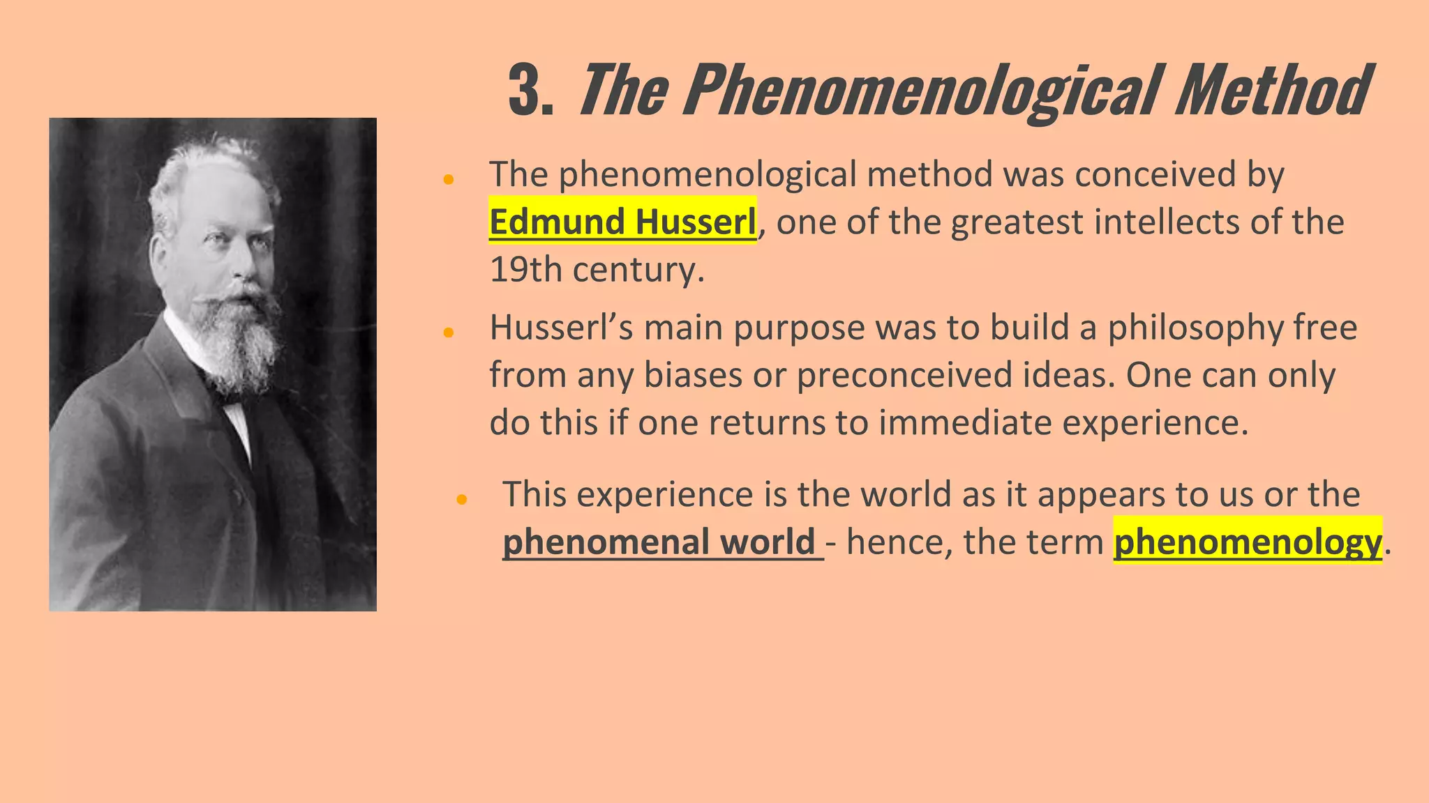 3. The Phenomenological Method
● The phenomenological method was conceived by
Edmund Husserl, one of the greatest intellects of the
19th century.
● This experience is the world as it appears to us or the
phenomenal world - hence, the term phenomenology.
● Husserl’s main purpose was to build a philosophy free
from any biases or preconceived ideas. One can only
do this if one returns to immediate experience.
 