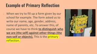 Example of Primary Reflection
● When we try to fill up a form given by our
school for example. The form asked us to
write our name, age, gender, address,
name of parents, etc. To answer this, of
course we have to think to distinguish who
we are (the self) against other things (the
non-self or objects). This is the primary
reflection.
 