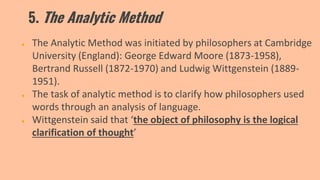 5. The Analytic Method
● The Analytic Method was initiated by philosophers at Cambridge
University (England): George Edward Moore (1873-1958),
Bertrand Russell (1872-1970) and Ludwig Wittgenstein (1889-
1951).
● The task of analytic method is to clarify how philosophers used
words through an analysis of language.
● Wittgenstein said that ‘the object of philosophy is the logical
clarification of thought’
 