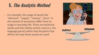 5. The Analytic Method
● For example, the usage of words like
“demand”, “supply”, “money”, “price” in
the context of economics differ from its
usage in everyday life. These are technical
words and they follow certain rules (i.e. the
language game) within that discipline that
affects the way these words are used.
 