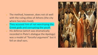 ● The method, however, does not sit well
with the ruling elites of Athens (the city
where Socrates lived).
● They accused him of not worshiping the
Greek gods and corrupting the youth.
● His defense (which was dramatically
recorded in Plato’s dialogue the Apology)
was a model of “forceful argument” but it
fell on deaf ears.
 