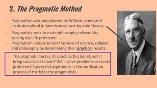 2. The Pragmatic Method
● Pragmatism was popularized by William James and
institutionalized in American culture by John Dewey.
● Pragmatists seek to make philosophy relevant by
solving real life problems.
● Pragmatism aims is to test the view of science, religion
and philosophy by determining their practical results.
● The pragmatic test is: if I practice this belief, will it
bring success or failure? Will I solve problems or create
problems? Successful experience is the verification
process of truth for the pragmatists
 