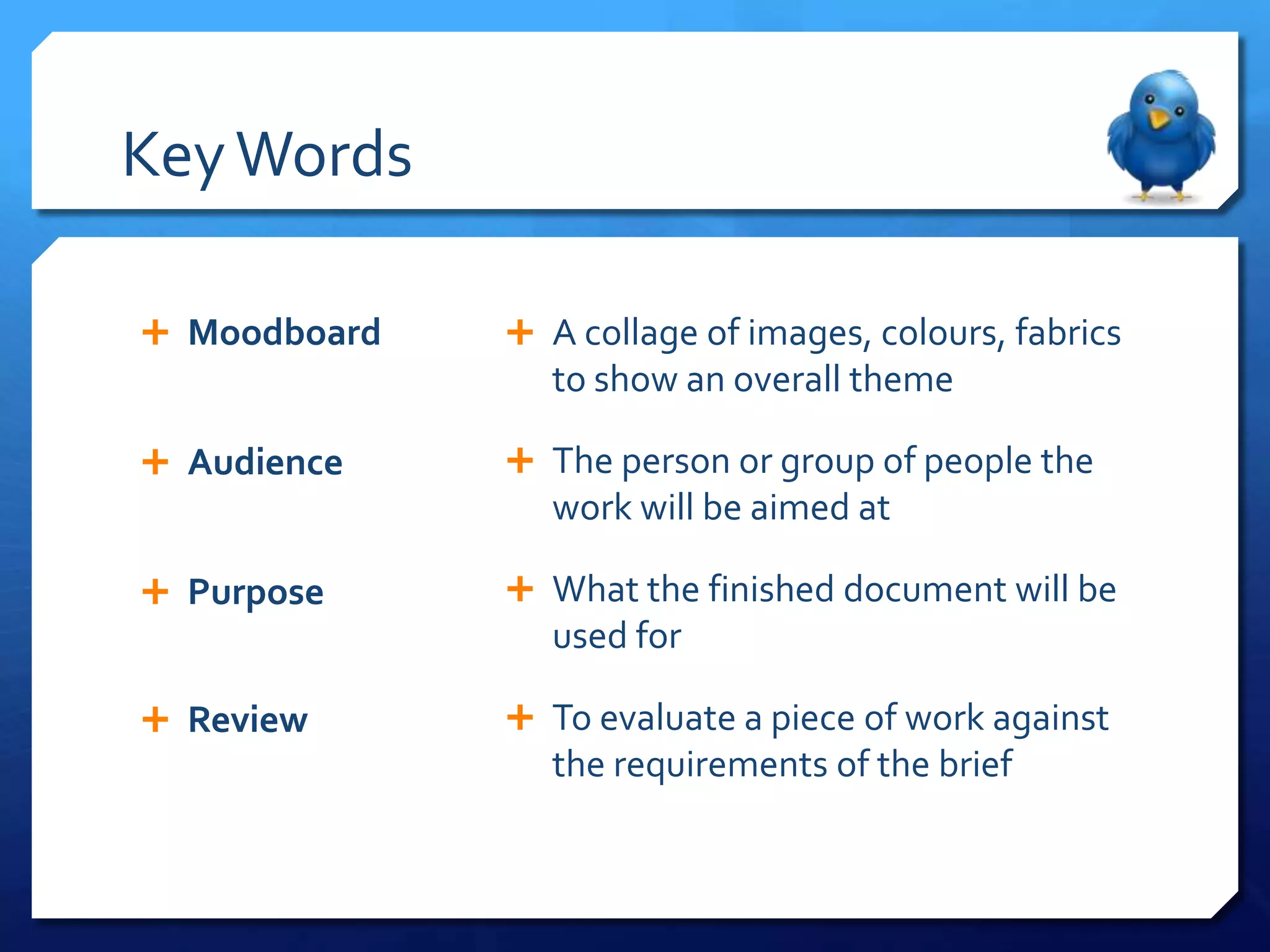 Key Words

 Moodboard    A collage of images, colours, fabrics
                 to show an overall theme

 Audience     The person or group of people the
                 work will be aimed at

 Purpose      What the finished document will be
                 used for

 Review       To evaluate a piece of work against
                 the requirements of the brief
 