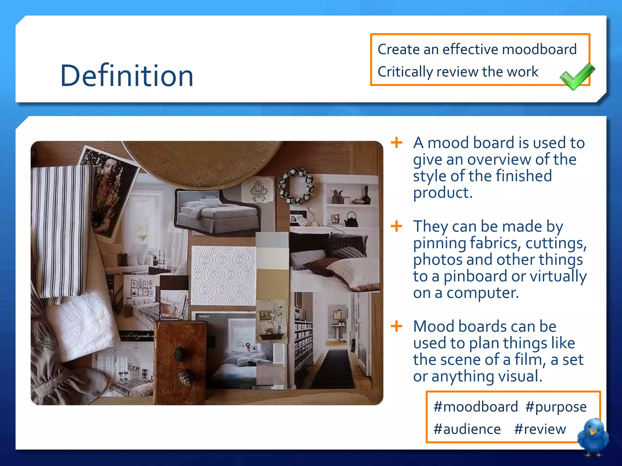 Create an effective moodboard

Definition   Critically review the work



               A mood board is used to
                  give an overview of the
                  style of the finished
                  product.
               They can be made by
                  pinning fabrics, cuttings,
                  photos and other things
                  to a pinboard or virtually
                  on a computer.
               Mood boards can be
                  used to plan things like
                  the scene of a film, a set
                  or anything visual.
                     #moodboard #purpose
                     #audience #review
 