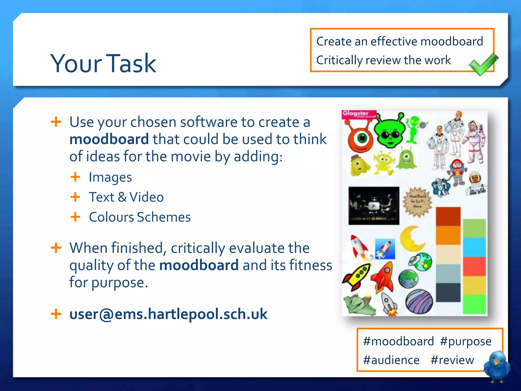 Create an effective moodboard

Your Task                                  Critically review the work



 Use your chosen software to create a
   moodboard that could be used to think
   of ideas for the movie by adding:
    Images
    Text & Video
    Colours Schemes

 When finished, critically evaluate the
   quality of the moodboard and its fitness
   for purpose.
 user@ems.hartlepool.sch.uk
                                                   #moodboard #purpose
                                                   #audience #review
 