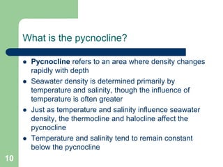 What is the pycnocline?
 Pycnocline refers to an area where density changes
rapidly with depth
 Seawater density is determined primarily by
temperature and salinity, though the influence of
temperature is often greater
 Just as temperature and salinity influence seawater
density, the thermocline and halocline affect the
pycnocline
 Temperature and salinity tend to remain constant
below the pycnocline
10
 
