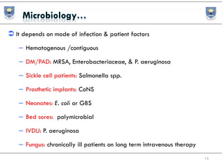  It depends on mode of infection & patient factors
– Hematogenous /contiguous
– DM/PAD: MRSA, Enterobacteriaceae, & P. aeruginosa
– Sickle cell patients: Salmonella spp.
– Prosthetic implants: CoNS
– Neonates: E. coli or GBS
– Bed sores: polymicrobial
– IVDU: P. aeruginosa
– Fungus: chronically ill patients on long term intravenous therapy
15
 