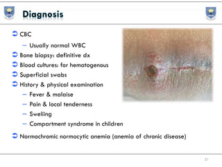  CBC
– Usually normal WBC
 Bone biopsy: definitive dx
 Blood cultures: for hematogenous
 Superficial swabs
 History & physical examination
– Fever & malaise
– Pain & local tenderness
– Sweliing
– Compartment syndrome in children
 Normochromic normocytic anemia (anemia of chronic disease)
21
 