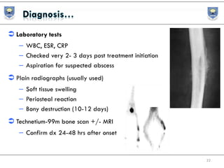  Laboratory tests
– WBC, ESR, CRP
– Checked very 2- 3 days post treatment initiation
– Aspiration for suspected abscess
 Plain radiographs (usually used)
– Soft tissue swelling
– Periosteal reaction
– Bony destruction (10-12 days)
 Technetium-99m bone scan +/- MRI
– Confirm dx 24-48 hrs after onset
22
 