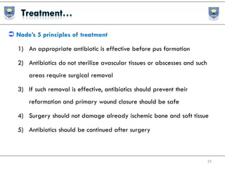  Nade’s 5 principles of treatment
1) An appropriate antibiotic is effective before pus formation
2) Antibiotics do not sterilize avascular tissues or abscesses and such
areas require surgical removal
3) If such removal is effective, antibiotics should prevent their
reformation and primary wound closure should be safe
4) Surgery should not damage already ischemic bone and soft tissue
5) Antibiotics should be continued after surgery
25
 