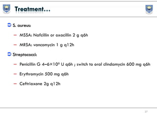  S. aureus:
– MSSA: Nafcillin or oxacillin 2 g q6h
– MRSA: vancomycin 1 g q12h
 Streptococci:
– Penicillin G 4–6×106 U q6h ; switch to oral clindamycin 600 mg q6h
– Erythromycin 500 mg q6h
– Ceftriaxone 2g q12h
27
 