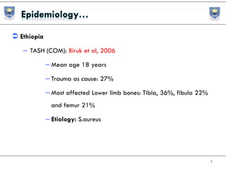  Ethiopia
– TASH (COM): Biruk et al, 2006
– Mean age 18 years
– Trauma as cause: 27%
– Most affected Lower limb bones: Tibia, 36%, fibula 22%
and femur 21%
– Etiology: S.aureus
8
 
